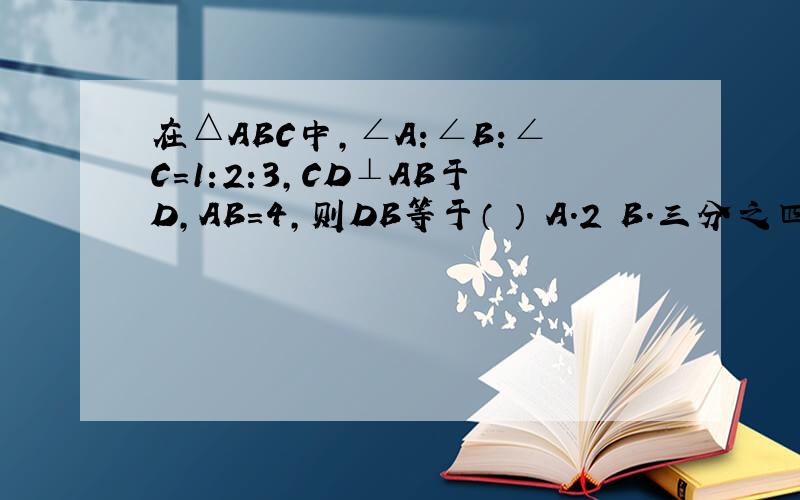 在△ABC中,∠A:∠B:∠C=1:2:3,CD⊥AB于D,AB=4,则DB等于（ ） A.2 B.三分之四 C.1 D.以上结果都不对