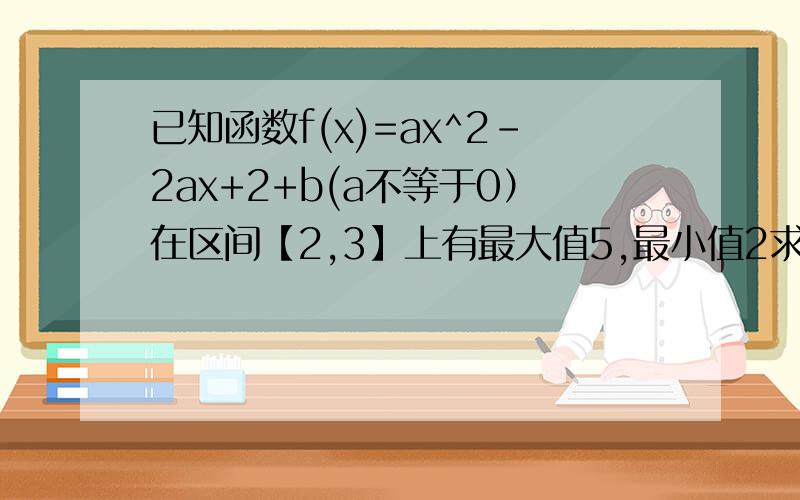 已知函数f(x)=ax^2-2ax+2+b(a不等于0）在区间【2,3】上有最大值5,最小值2求a,b的值若b