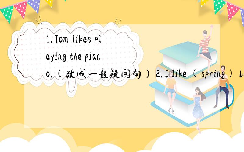 1.Tom likes playing the piano.(改成一般疑问句） 2.I like (spring) best（对加括号部分提问）3.I like (flying kites),so I likespring.(对加括号部分提问）4.I go to the Children,s Center.(改为一般疑问句）