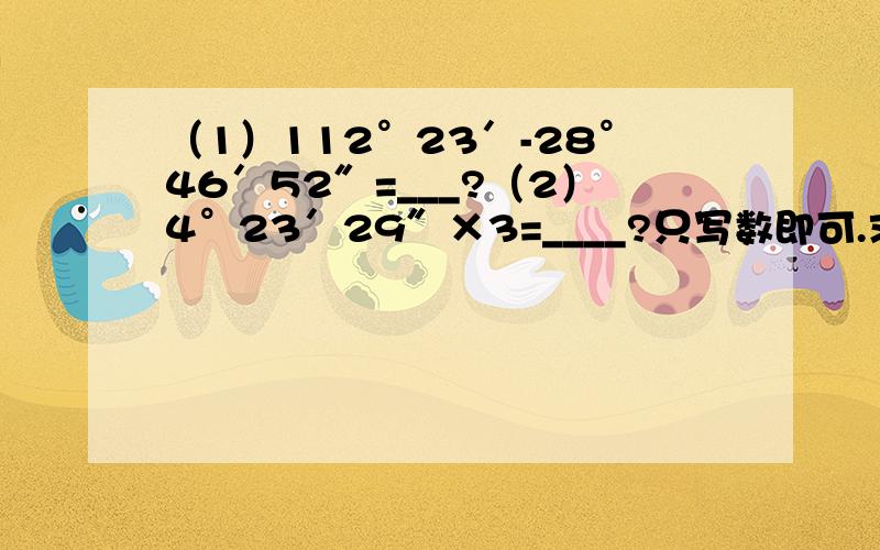 （1）112°23′-28°46′52″=___?（2）4°23′29″×3=____?只写数即可.求答