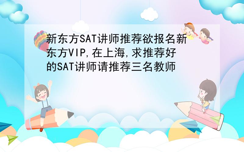 新东方SAT讲师推荐欲报名新东方VIP,在上海,求推荐好的SAT讲师请推荐三名教师