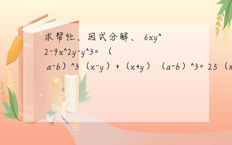 求帮忙、因式分解、 6xy^2-9x^2y-y^3= （ a-b）^3（x-y）+（x+y）（a-b）^3= 25（m-n）^2-9b^2（m-n）^2=