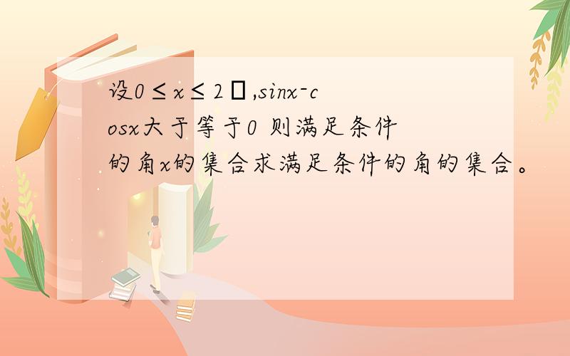 设0≤x≤2π,sinx-cosx大于等于0 则满足条件的角x的集合求满足条件的角的集合。