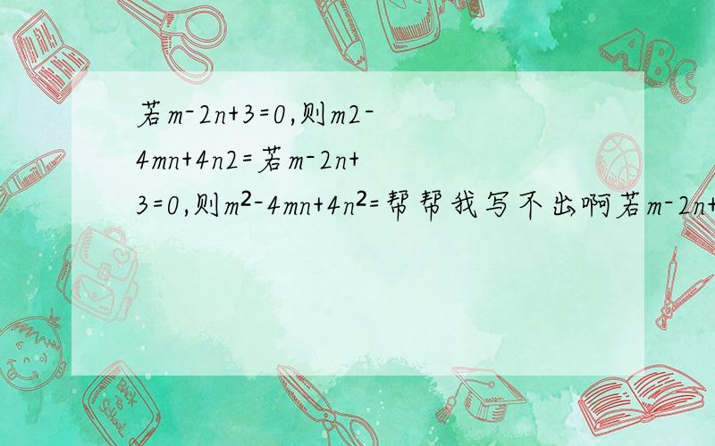 若m-2n+3=0,则m2-4mn+4n2=若m-2n+3=0,则m²-4mn+4n²=帮帮我写不出啊若m-2n+3=0，则m²-4mn+4n²=