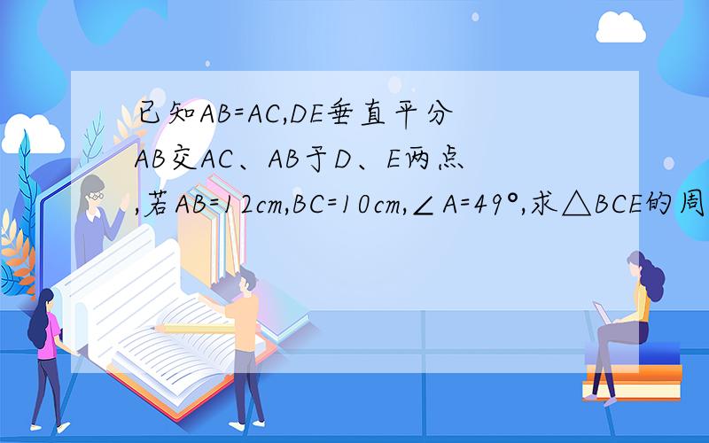 已知AB=AC,DE垂直平分AB交AC、AB于D、E两点,若AB=12cm,BC=10cm,∠A=49°,求△BCE的周长和∠EBC的度数.有木有人会啊？大哥大姐们