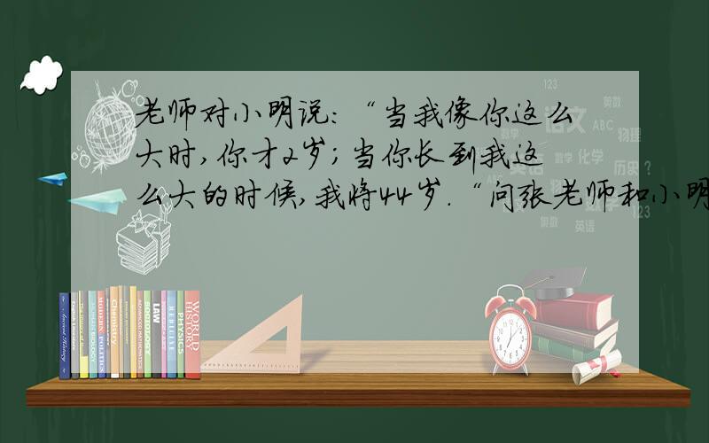 老师对小明说:“当我像你这么大时,你才2岁;当你长到我这么大的时候,我将44岁.“问张老师和小明各多少岁怎么联立