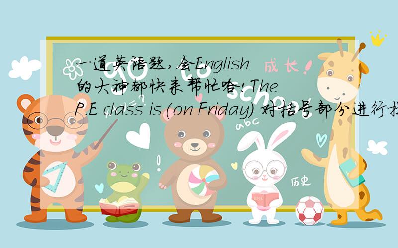 一道英语题,会English的大神都快来帮忙哈!The P.E class is(on Friday) 对括号部分进行提问：_______ _______the P.E. class?