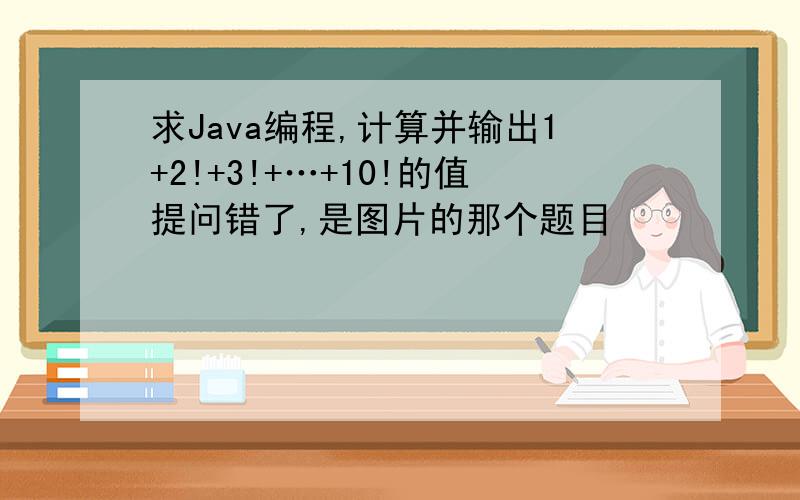 求Java编程,计算并输出1+2!+3!+…+10!的值提问错了,是图片的那个题目