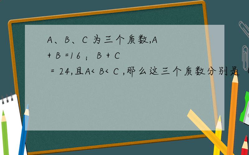 A、B、C 为三个质数,A + B =16 ；B + C = 24,且A< B< C ,那么这三个质数分别是（ ）,（ ）,（ ）.最好有算式，没有就算了