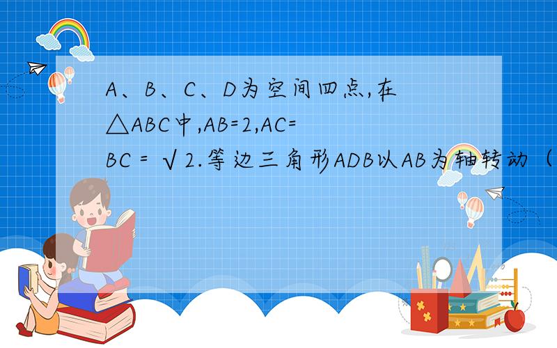 A、B、C、D为空间四点,在△ABC中,AB=2,AC=BC＝√2.等边三角形ADB以AB为轴转动（1）当平面ADB⊥平面ABC时,求CD（2）当△ADB转动时,是否总有ABCD⊥CD?证明你的结论