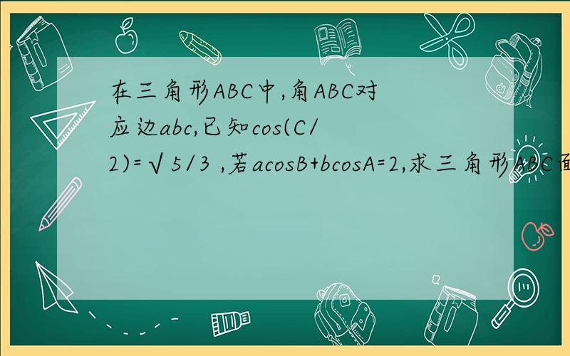 在三角形ABC中,角ABC对应边abc,已知cos(C/2)=√5/3 ,若acosB+bcosA=2,求三角形ABC面积的最大值