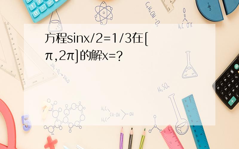 方程sinx/2=1/3在[π,2π]的解x=?