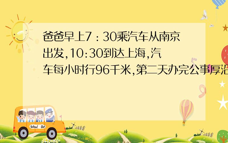 爸爸早上7：30乘汽车从南京出发,10:30到达上海,汽车每小时行96千米,第二天办完公事厚沿原路返回.回来时用了4小时.回来时平均每小时行多少千米.分部计算，带单位。