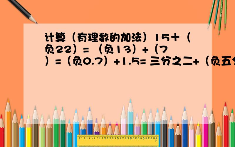 计算（有理数的加法）15＋（负22）= （负13）+（7）=（负0.7）+1.5= 三分之二+（负五分之二）=