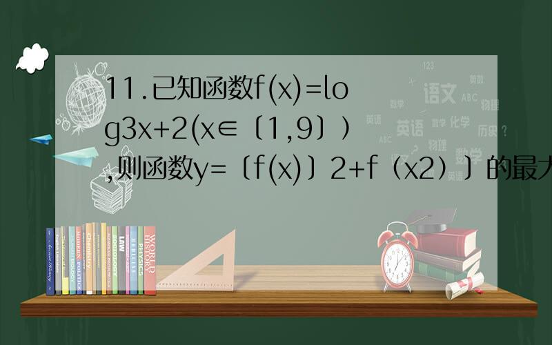11.已知函数f(x)=log3x+2(x∈〔1,9〕）,则函数y=〔f(x)〕2+f（x2）〕的最大值是（ ） A.13 B.16 C.18 D.