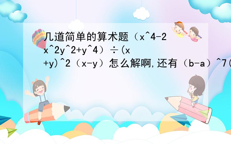 几道简单的算术题（x^4-2x^2y^2+y^4）÷(x+y)^2（x-y）怎么解啊,还有（b-a）^7(a-b)^n+(a-b)^n+1(b-a)^6 是n+1次方