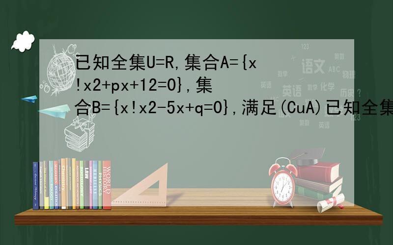 已知全集U=R,集合A={x!x2+px+12=0},集合B={x!x2-5x+q=0},满足(CuA)已知全集U=R,集合A={x|x2+px+12=0},集合B={x|x2-5x+q=0},满足(CuA)∩B={2},求实数p与q的值.