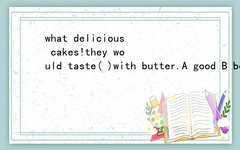 what delicious cakes!they would taste( )with butter.A good B better C bad D worse