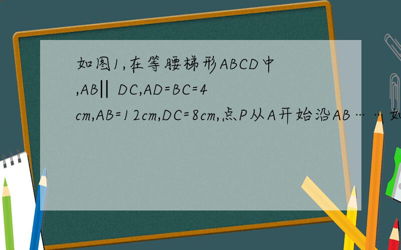 如图1,在等腰梯形ABCD中,AB‖DC,AD=BC=4cm,AB=12cm,DC=8cm,点P从A开始沿AB……如图1,在等腰梯形ABCD中,AB‖DC,AD=BC=4cm,AB=12cm,DC=8cm,点P从A开始沿AB边向B以3个cm/s的速度移动,点Q从C开始沿CD边向D以1cm/s的速度