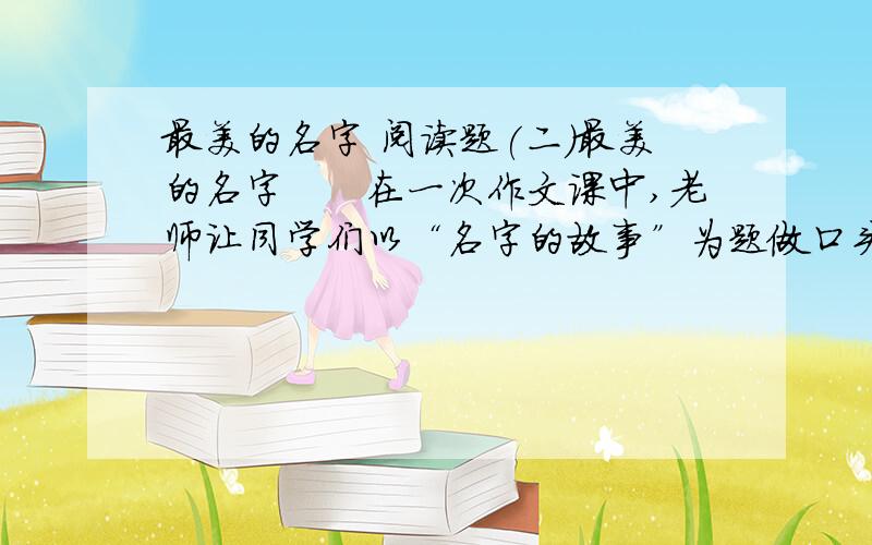 最美的名字 阅读题(二)最美的名字　　在一次作文课中,老师让同学们以“名字的故事”为题做口头作文.结果,一个最拙（chú zhuō)于表达的女生摘走了“最美的名字”的桂冠.　　这个女生名