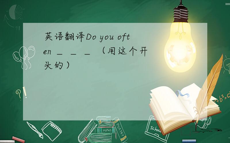 英语翻译Do you often ＿ ＿ ＿ （用这个开头的）
