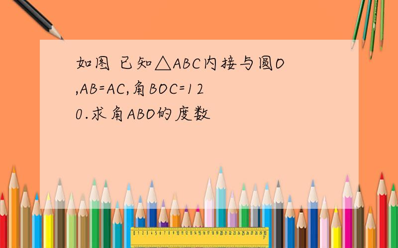 如图 已知△ABC内接与圆O,AB=AC,角BOC=120.求角ABO的度数