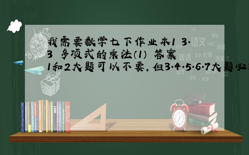 我需要数学七下作业本1 3.3 多项式的乘法（1） 答案1和2大题可以不要,但3.4.5.6.7大题必须要,在今天的21:00之前发来   悬赏多加5  谢谢数学作业本是 浙江省的 义务教育教材     作业本要是今年