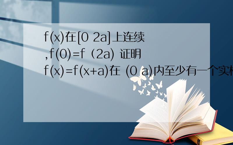 f(x)在[0 2a]上连续,f(0)=f（2a) 证明f(x)=f(x+a)在 (0 a)内至少有一个实根 【f(0)不等于f(a)】