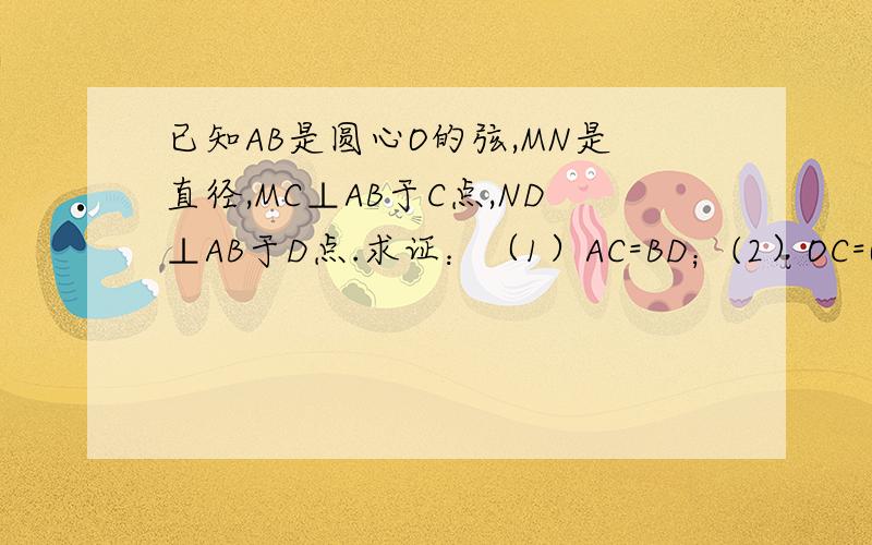 已知AB是圆心O的弦,MN是直径,MC⊥AB于C点,ND⊥AB于D点.求证：（1）AC=BD；(2）OC=OD.前面打错了，“已知AB是圆心O的弦”应该是 已知AB是圆O的弦