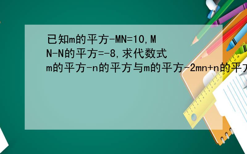 已知m的平方-MN=10,MN-N的平方=-8,求代数式m的平方-n的平方与m的平方-2mn+n的平方的值