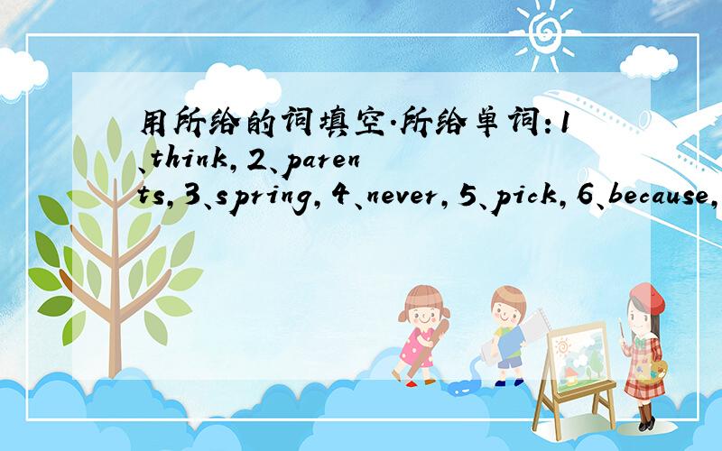 用所给的词填空.所给单词：1、think,2、parents,3、spring,4、never,5、pick,6、because,7、red,8、park,9、leave,10、don*t.My———and I live in Guangzhou.I like Guangzhou in————.—————— we can see kapok everywhe