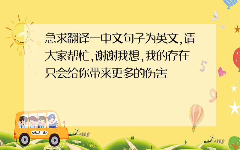 急求翻译一中文句子为英文,请大家帮忙,谢谢我想,我的存在只会给你带来更多的伤害