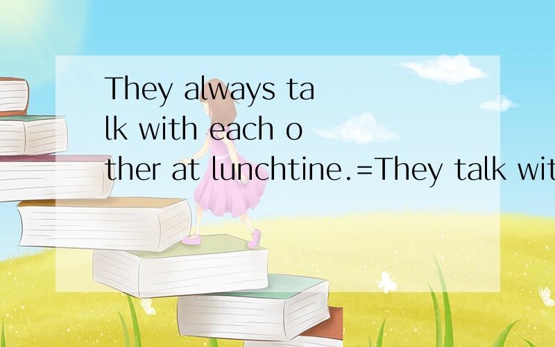 They always talk with each other at lunchtine.=They talk with each other at lunchtime___ ___ ____.