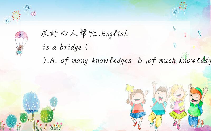 求好心人帮忙.English is a bridge ( ).A. of many knowledges  B ,of much knowledge  C. to  much knowledge  D. to many knowledges  选择哪个?为什么?求详解谢谢