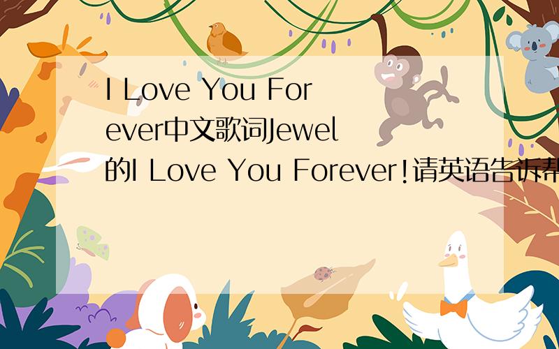 I Love You Forever中文歌词Jewel 的I Love You Forever!请英语告诉帮忙翻译下!