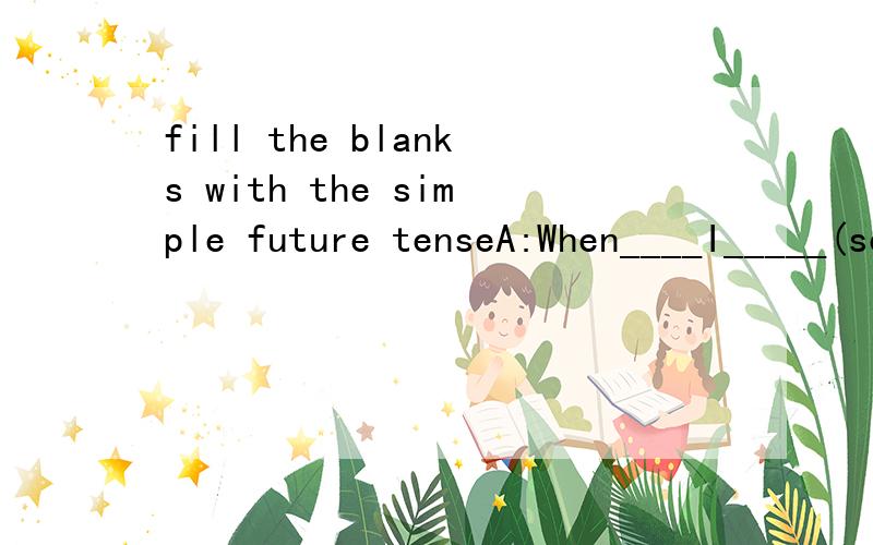 fill the blanks with the simple future tenseA:When____I_____(see)you again?B:I don't know.I'm____(be)busy next week.A:Oh.But you ______(attend)my party next Saturday,won't you?B:No,I_____(not be)back until next Sunday.I'm sorry I can't come.A:Oh,it's