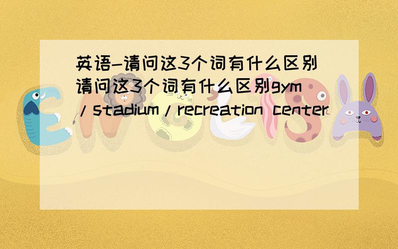 英语-请问这3个词有什么区别请问这3个词有什么区别gym/stadium/recreation center