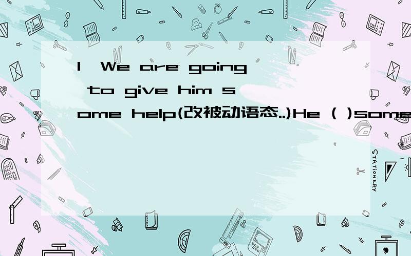 1、We are going to give him some help(改被动语态..)He ( )some help2、We ( )(talk) about the book when he came in.The book ( ) when he came in每个空格都要填,希望一定要对的啊~