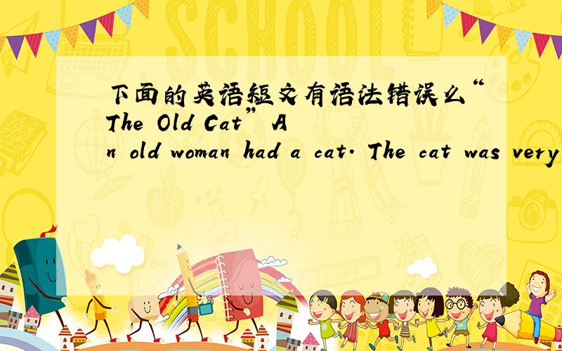 下面的英语短文有语法错误么“The Old Cat” An old woman had a cat. The cat was very old; she could“The Old Cat” An old woman had a cat. The cat was very old; she could not run quickly, and she could not bite, because she was too old