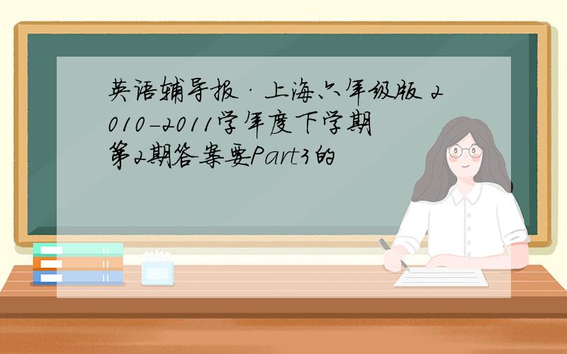 英语辅导报·上海六年级版 2010-2011学年度下学期第2期答案要Part3的