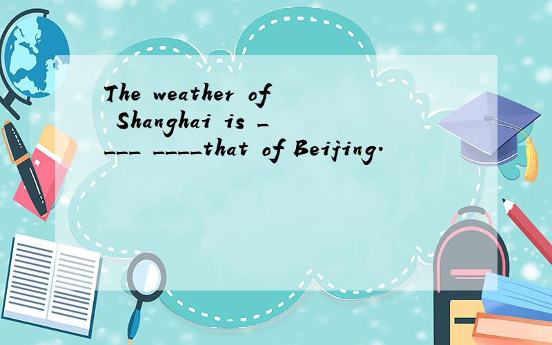 The weather of Shanghai is ____ ____that of Beijing.