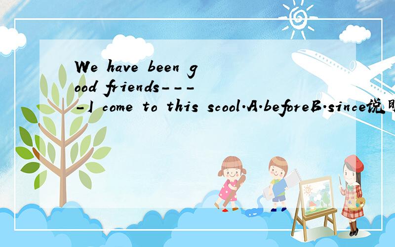 We have been good friends----I come to this scool.A.beforeB.since说明原因before也可以用完成时啊