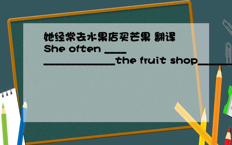 她经常去水果店买芒果 翻译 She often _________________the fruit shop_________buy some mangoes初一的,谢谢您了She often _________________the fruit shop_________mangoes应该是这个，谢谢大家了
