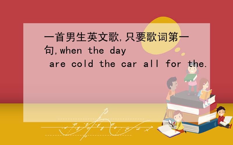 一首男生英文歌,只要歌词第一句,when the day are cold the car all for the.
