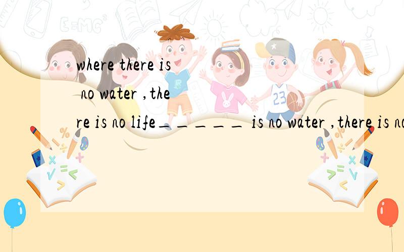 where there is no water ,there is no life_____ is no water ,there is no lifewhy use where there?