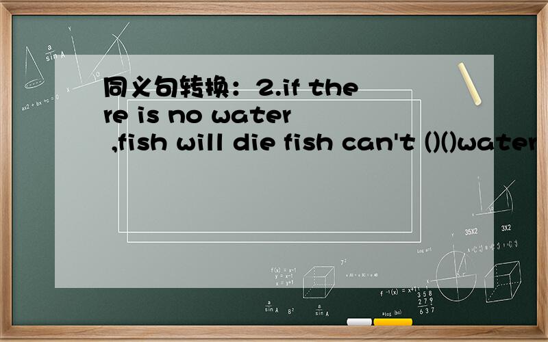 同义句转换：2.if there is no water ,fish will die fish can't ()()water