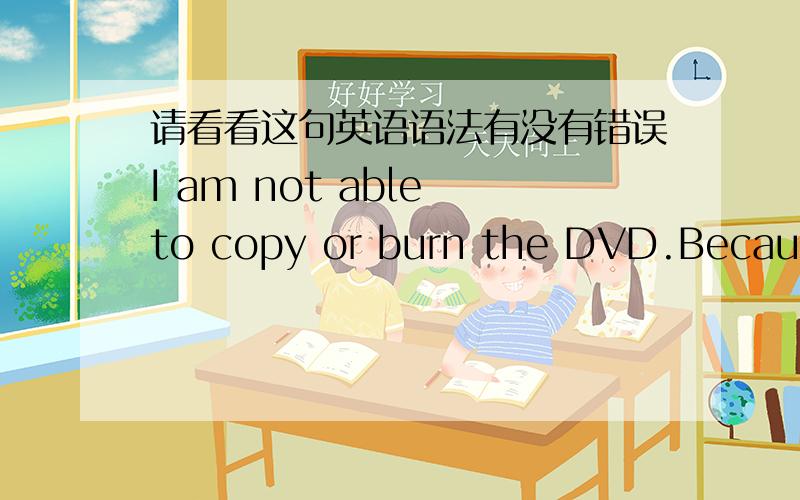 请看看这句英语语法有没有错误I am not able to copy or burn the DVD.Because the DVD does not read and write,but it is able to play the movie.Maybe this DVD is in the protection of copyright.I am sorry to say I am not able to burn this DVD