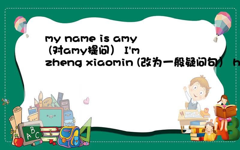 my name is amy (对amy提问） I'm zheng xiaomin (改为一般疑问句） hello,my name‘s jack （改为同义句she is jill （改为同义句）excuse me may l have your your name please?（改为同义句）