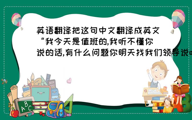 英语翻译把这句中文翻译成英文“我今天是值班的,我听不懂你说的话,有什么问题你明天找我们领导说吧!对不起!”会英文的帮忙给打出来吧…谢谢,