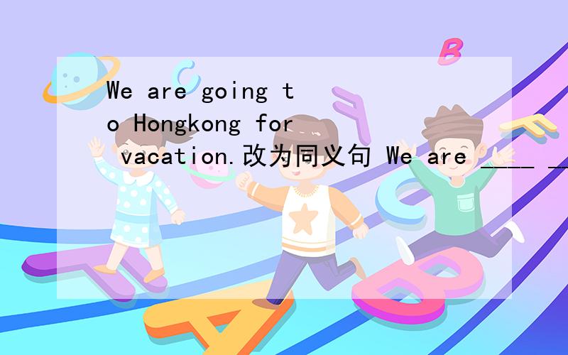 We are going to Hongkong for vacation.改为同义句 We are ____ ____ Hong Kong for vacation.